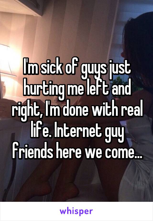 I'm sick of guys just hurting me left and right, I'm done with real life. Internet guy friends here we come...