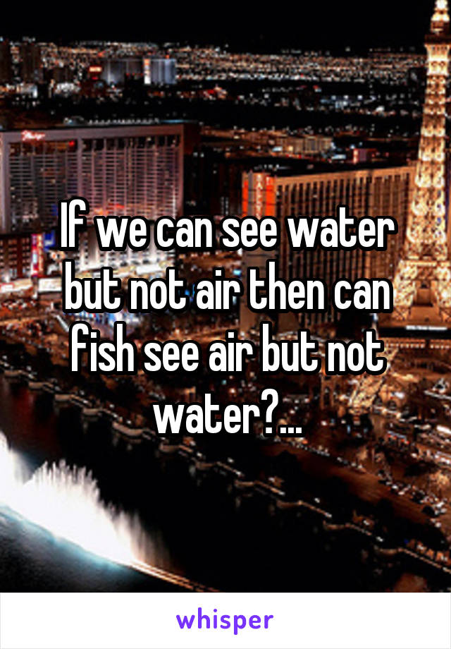 If we can see water but not air then can fish see air but not water?...