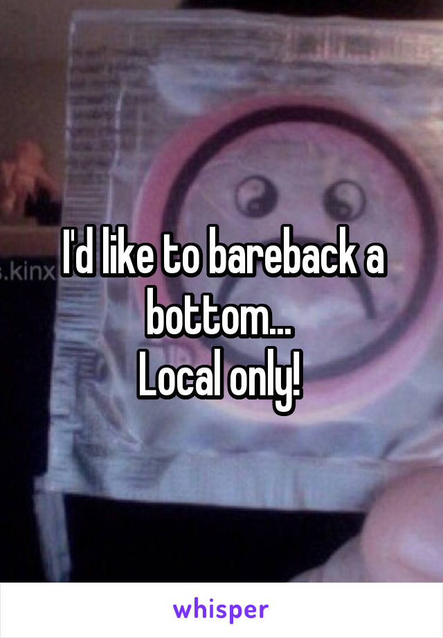 I'd like to bareback a bottom... 
Local only! 