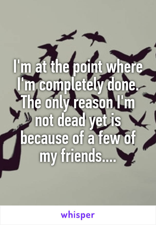 I'm at the point where I'm completely done. The only reason I'm not dead yet is because of a few of my friends....