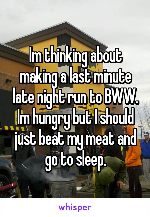 Im thinking about making a last minute late night run to BWW. Im hungry but I should just beat my meat and go to sleep.