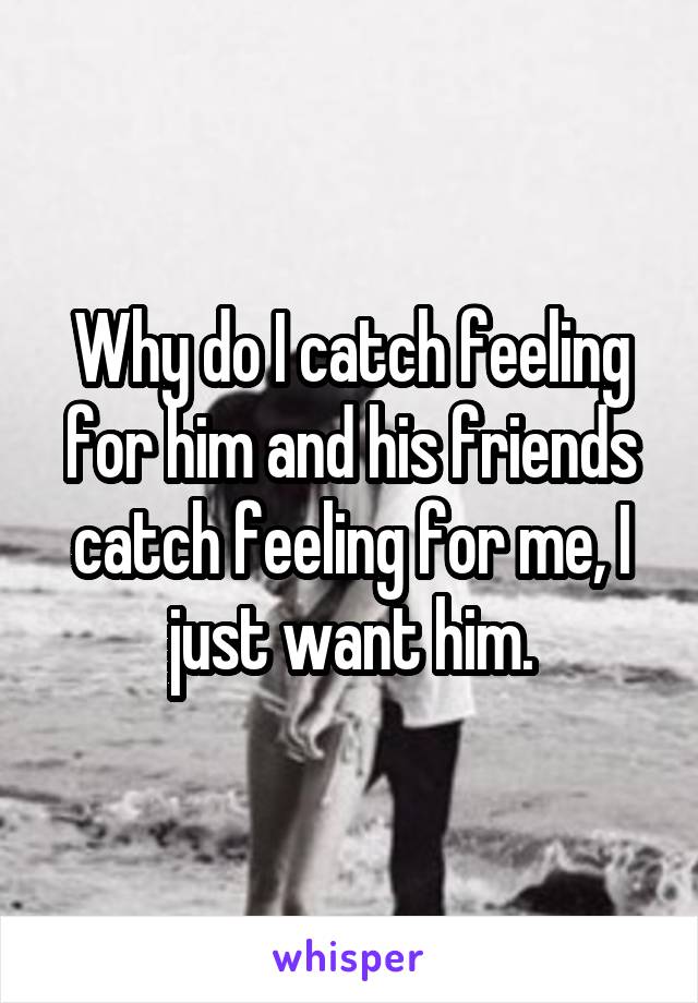 Why do I catch feeling for him and his friends catch feeling for me, I just want him.