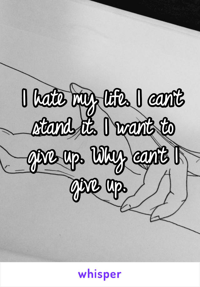 I hate my life. I can't stand it. I want to give up. Why can't I give up. 