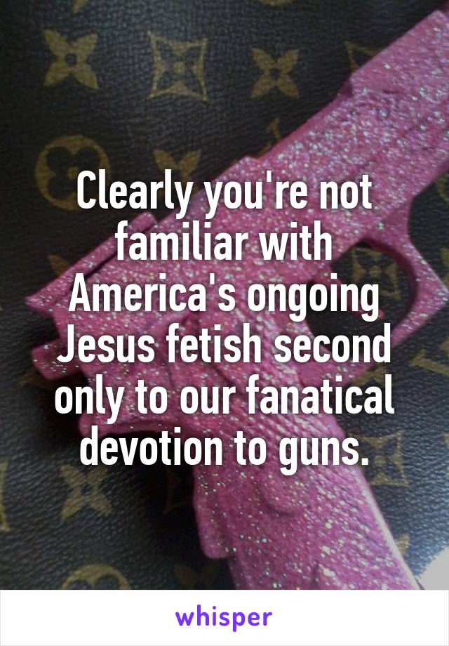 Clearly you're not familiar with America's ongoing Jesus fetish second only to our fanatical devotion to guns.