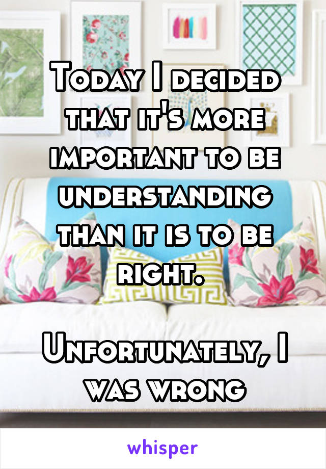 Today I decided that it's more important to be understanding than it is to be right. 

Unfortunately, I was wrong