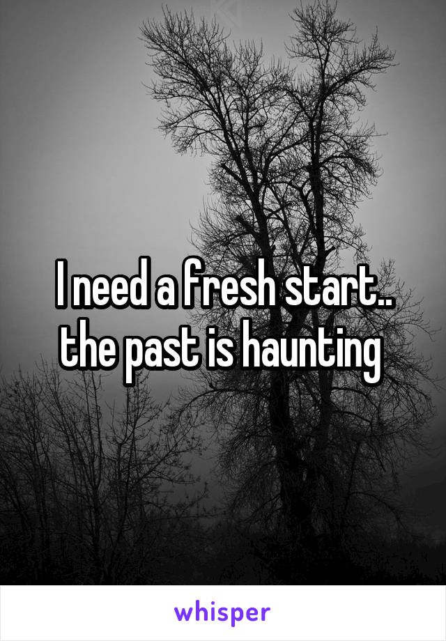 I need a fresh start.. the past is haunting 