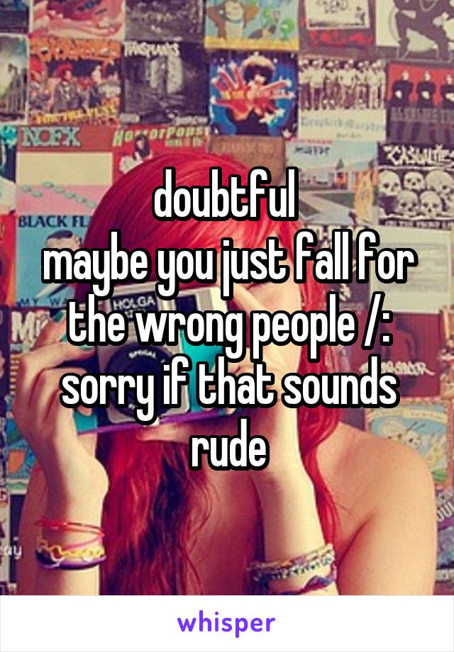 doubtful 
maybe you just fall for the wrong people /: sorry if that sounds rude