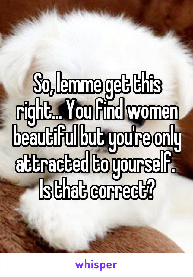 So, lemme get this right... You find women beautiful but you're only attracted to yourself. 
Is that correct?