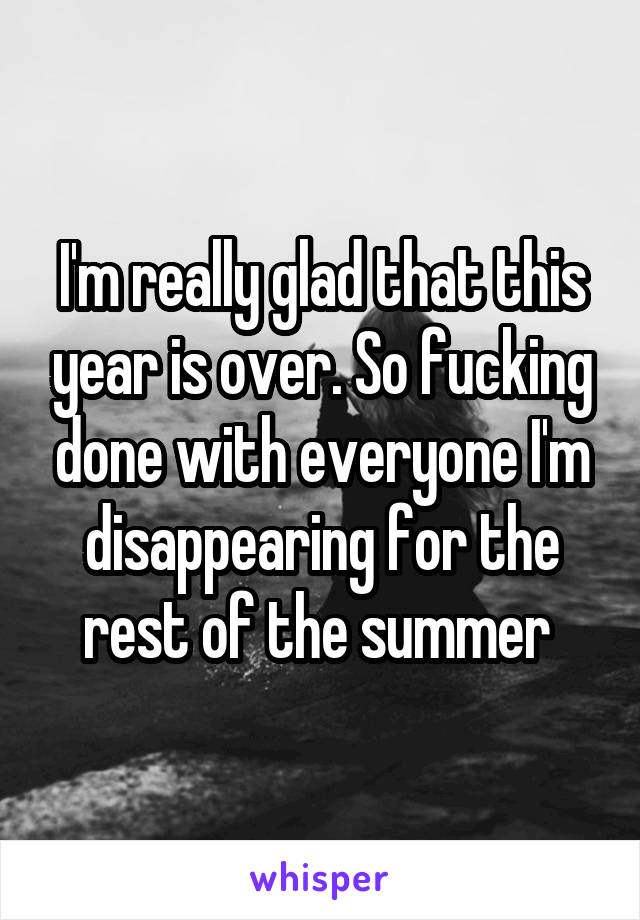 I'm really glad that this year is over. So fucking done with everyone I'm disappearing for the rest of the summer 