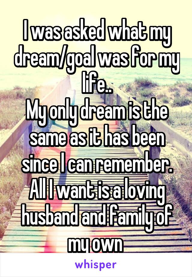 I was asked what my dream/goal was for my life..
My only dream is the same as it has been since I can remember.
All I want is a loving husband and family of my own 