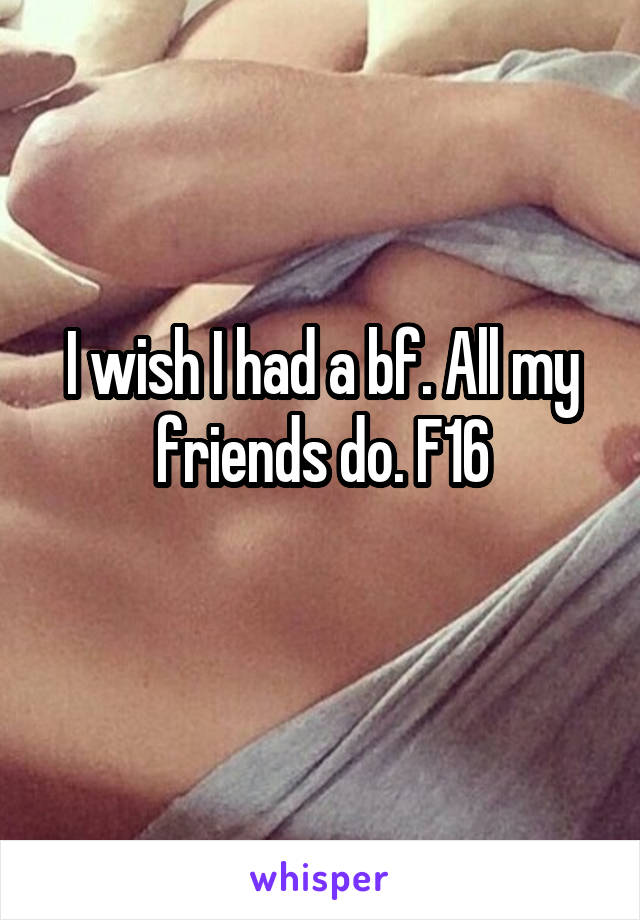 I wish I had a bf. All my friends do. F16
