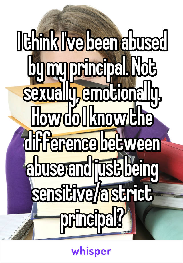 I think I've been abused by my principal. Not sexually, emotionally. How do I know the difference between abuse and just being sensitive/a strict principal?