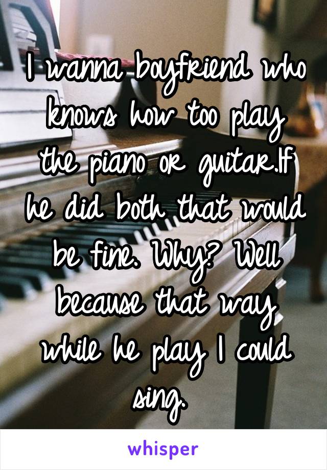 I wanna boyfriend who knows how too play the piano or guitar.If he did both that would be fine. Why? Well because that way while he play I could sing. 