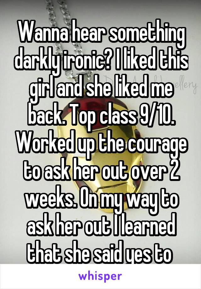 Wanna hear something darkly ironic? I liked this girl and she liked me back. Top class 9/10. Worked up the courage to ask her out over 2 weeks. On my way to ask her out I learned that she said yes to 