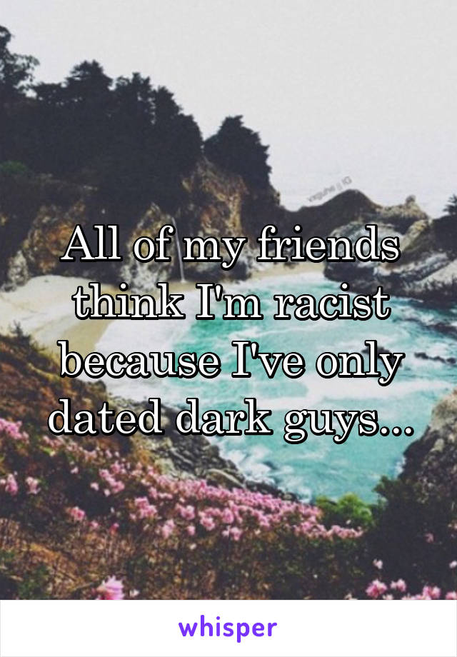 All of my friends think I'm racist because I've only dated dark guys...