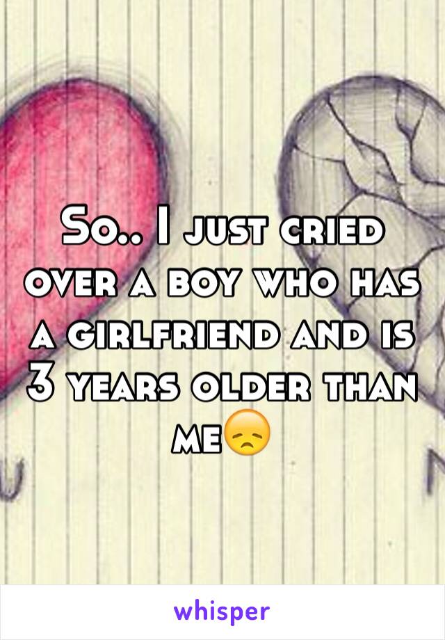 So.. I just cried over a boy who has a girlfriend and is 3 years older than me😞