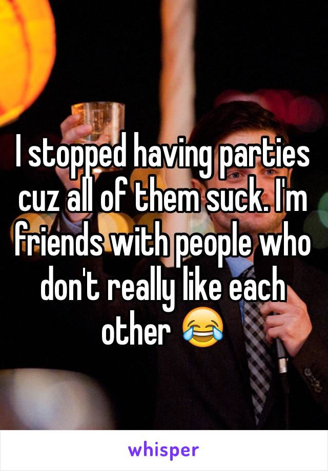 I stopped having parties cuz all of them suck. I'm friends with people who don't really like each other 😂