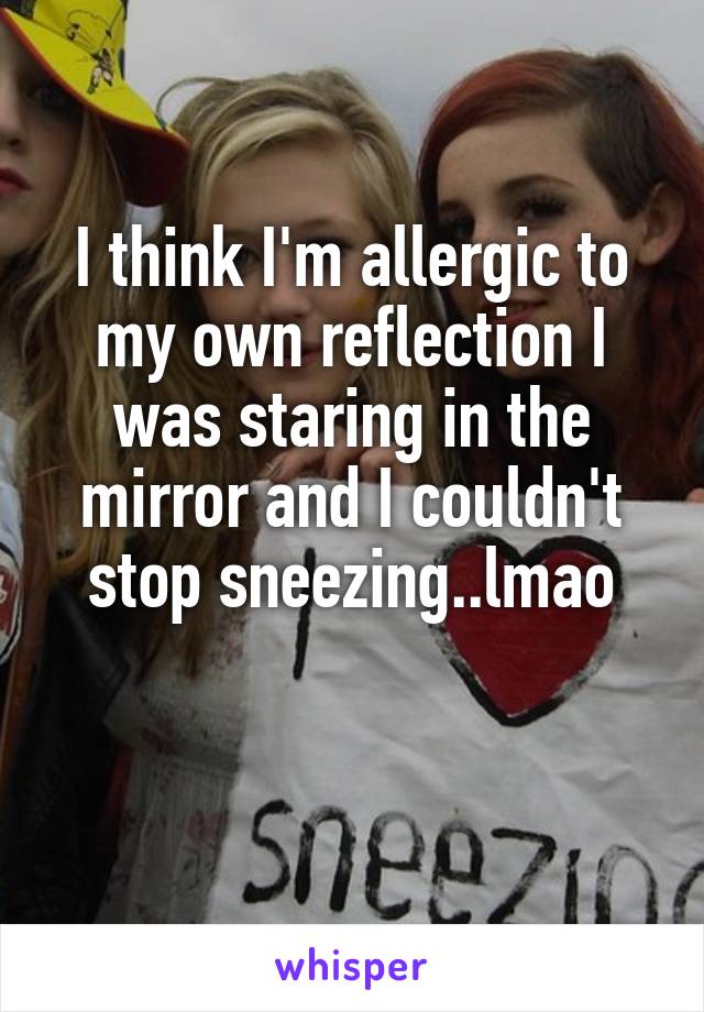 I think I'm allergic to my own reflection I was staring in the mirror and I couldn't stop sneezing..lmao

