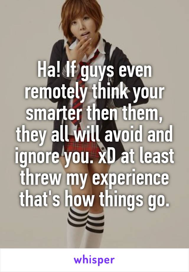 Ha! If guys even remotely think your smarter then them, they all will avoid and ignore you. xD at least threw my experience that's how things go.