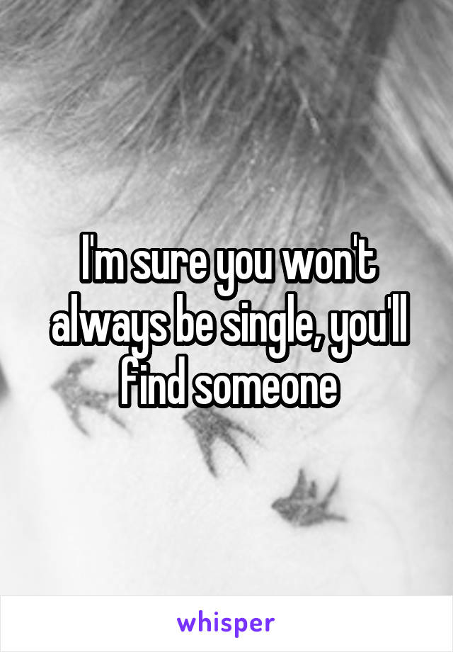 I'm sure you won't always be single, you'll find someone