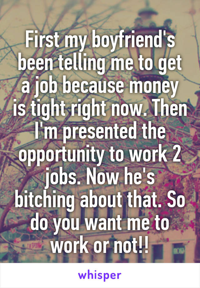 First my boyfriend's been telling me to get a job because money is tight right now. Then I'm presented the opportunity to work 2 jobs. Now he's bitching about that. So do you want me to work or not!!