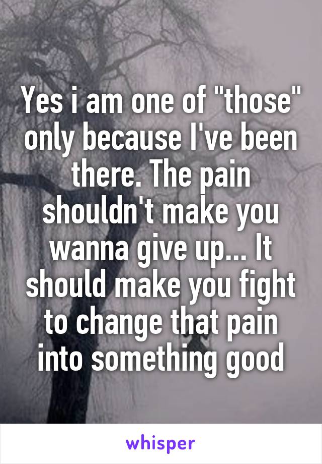 Yes i am one of "those" only because I've been there. The pain shouldn't make you wanna give up... It should make you fight to change that pain into something good