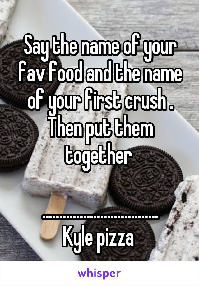 Say the name of your fav food and the name of your first crush . Then put them together 

..................................
Kyle pizza 