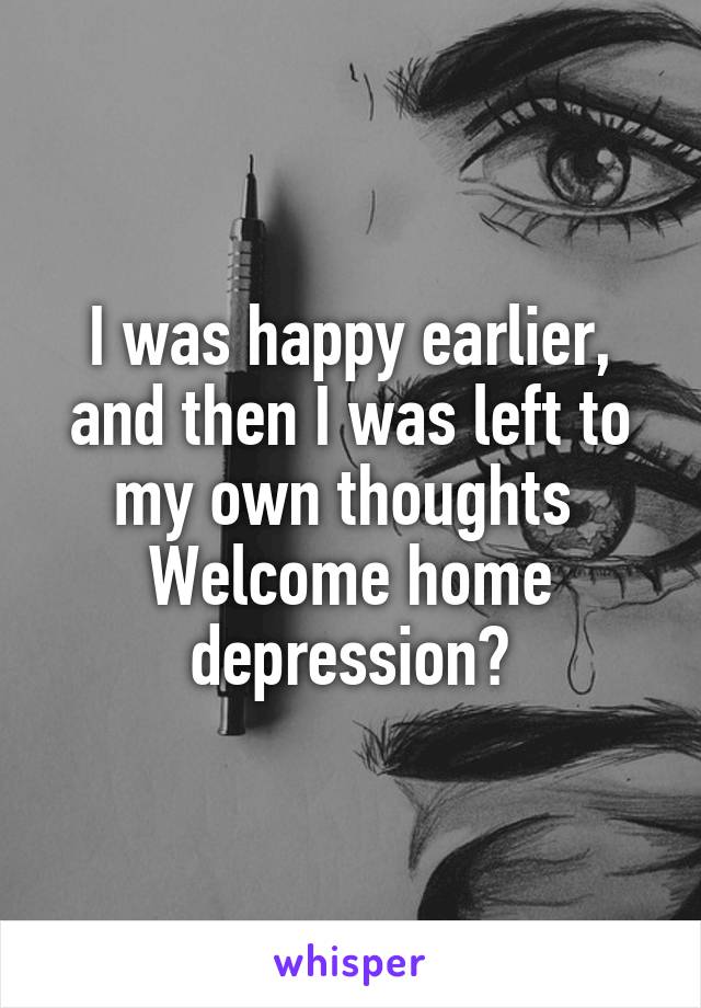 I was happy earlier, and then I was left to my own thoughts 
Welcome home depression?