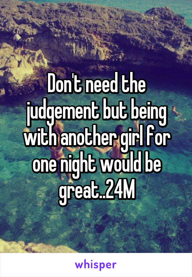 Don't need the judgement but being with another girl for one night would be great..24M