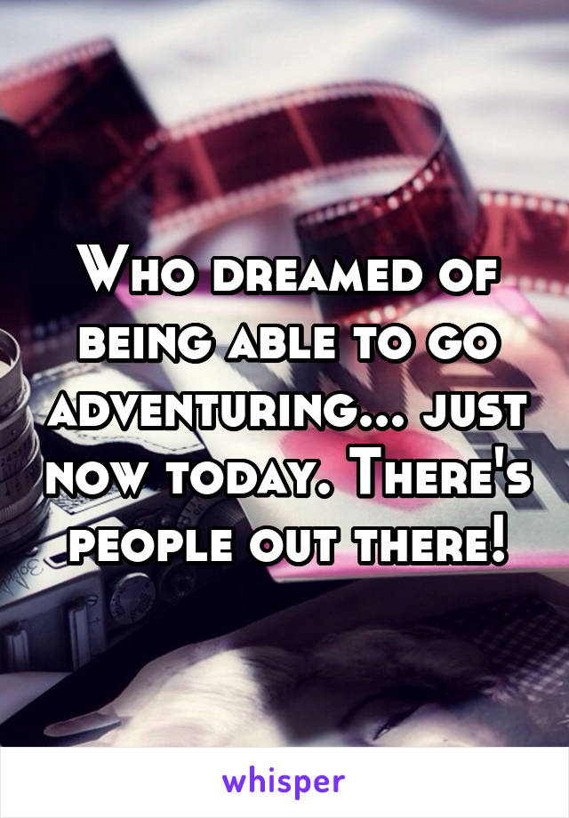 Who dreamed of being able to go adventuring... just now today. There's people out there!