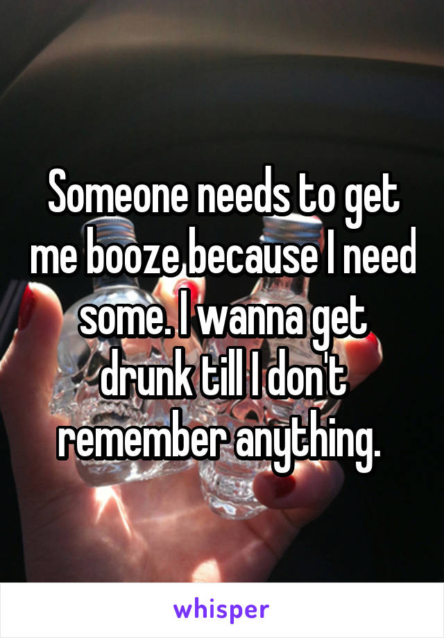 Someone needs to get me booze because I need some. I wanna get drunk till I don't remember anything. 