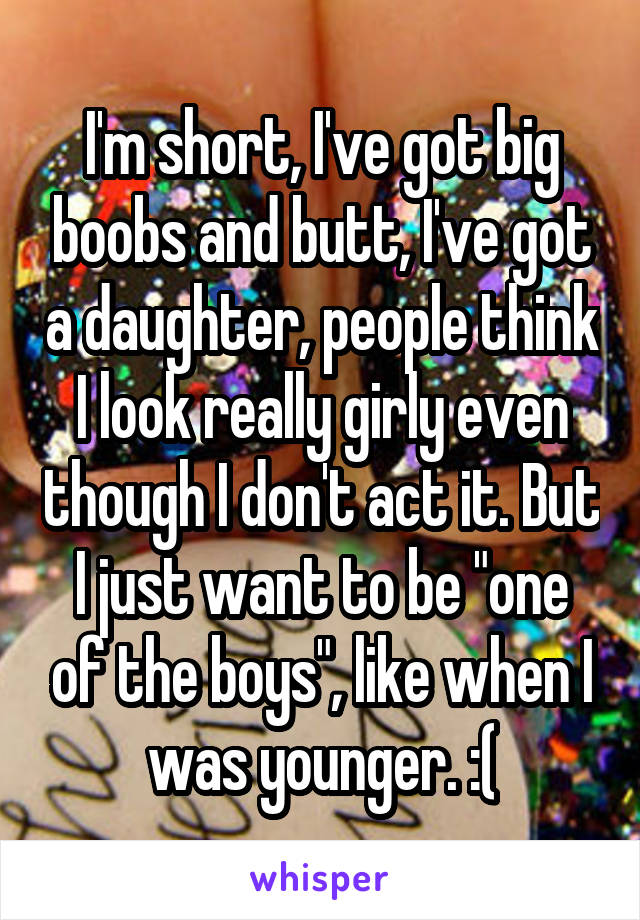 I'm short, I've got big boobs and butt, I've got a daughter, people think I look really girly even though I don't act it. But I just want to be "one of the boys", like when I was younger. :(