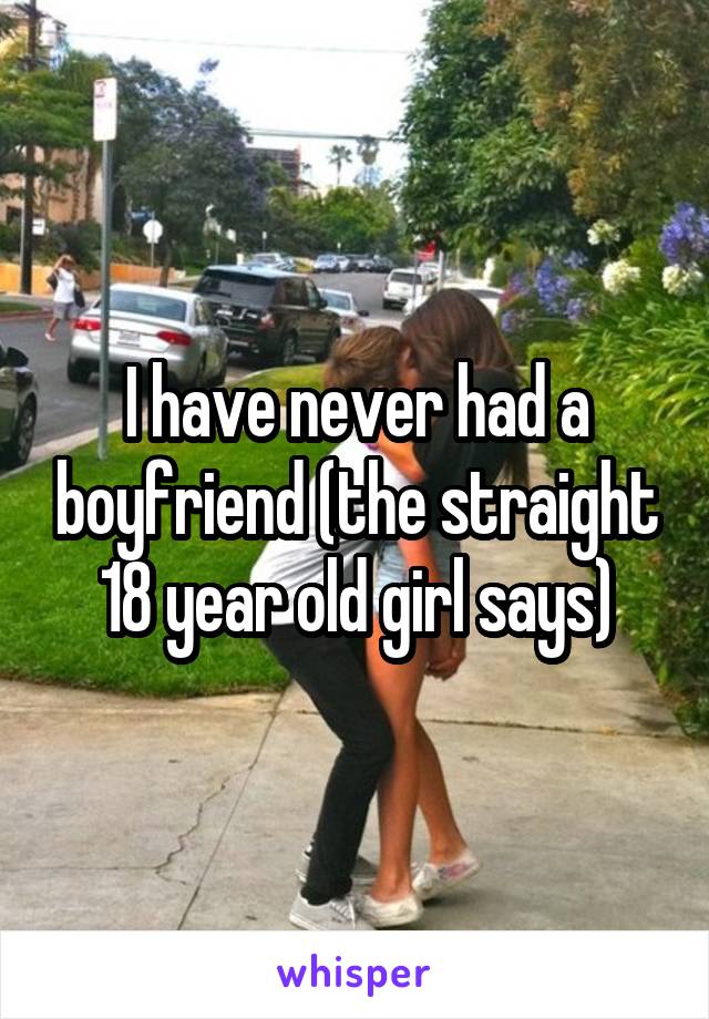 I have never had a boyfriend (the straight 18 year old girl says)