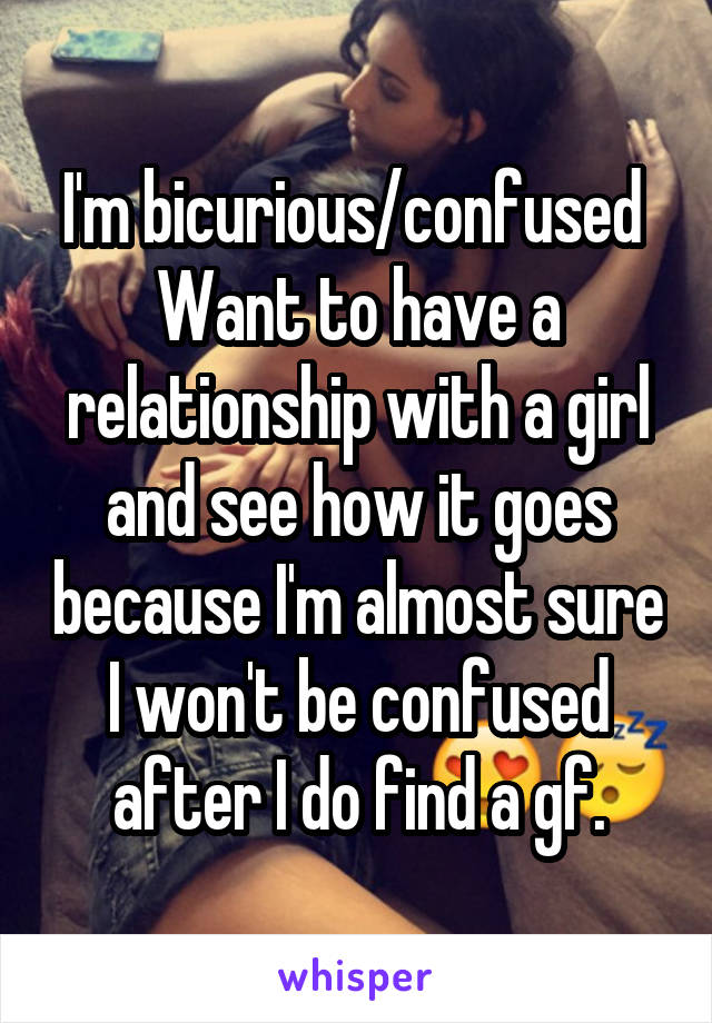 I'm bicurious/confused 
Want to have a relationship with a girl and see how it goes because I'm almost sure I won't be confused after I do find a gf.