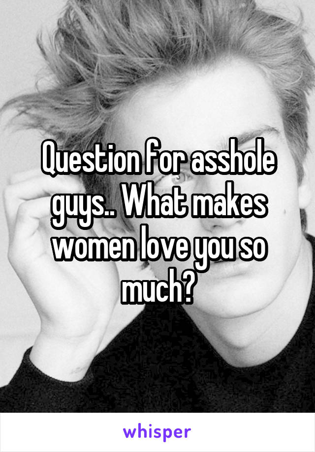 Question for asshole guys.. What makes women love you so much?