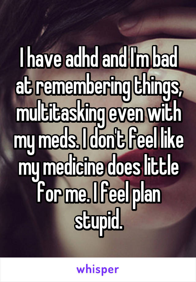 I have adhd and I'm bad at remembering things, multitasking even with my meds. I don't feel like my medicine does little for me. I feel plan stupid.