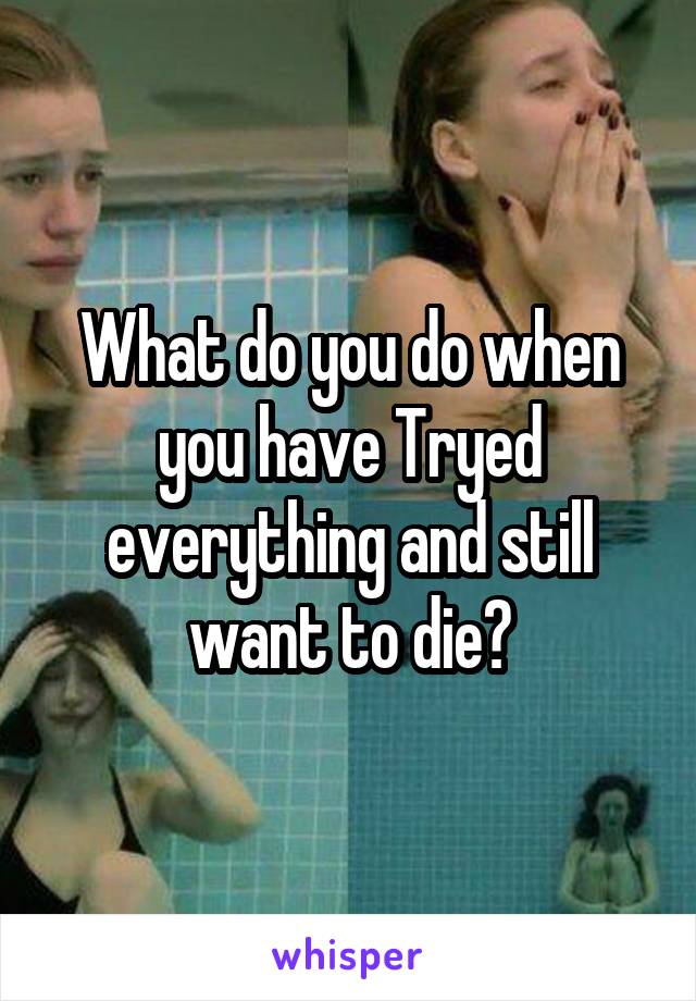 What do you do when you have Tryed everything and still want to die?