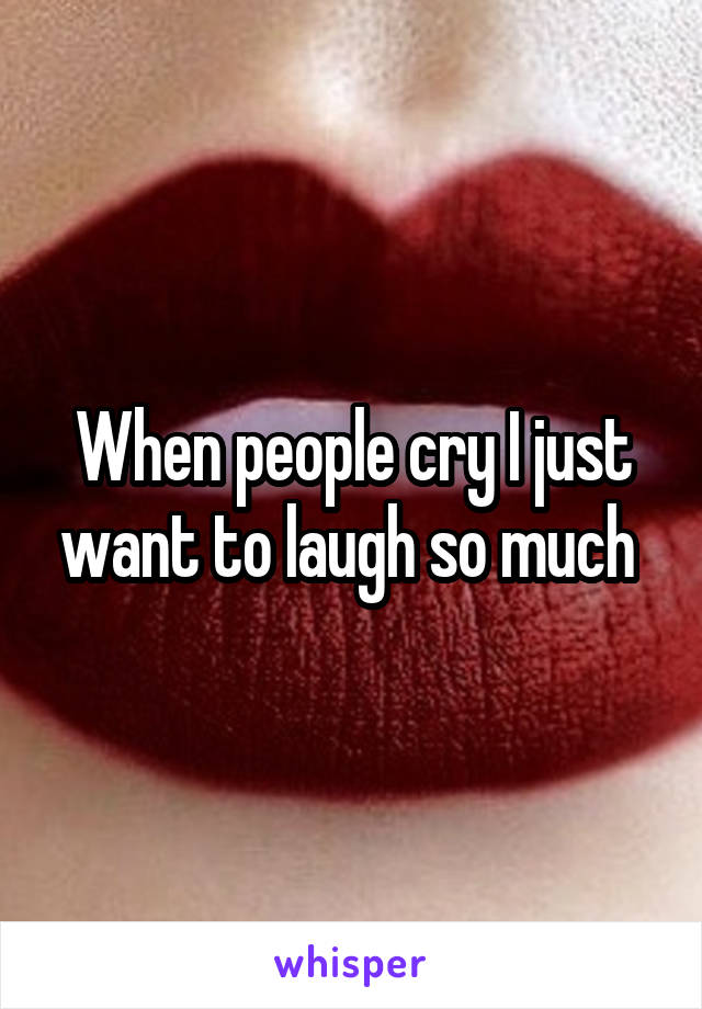 When people cry I just want to laugh so much 