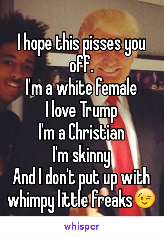 I hope this pisses you off. 
I'm a white female 
I love Trump
I'm a Christian 
I'm skinny
And I don't put up with whimpy little freaks😉