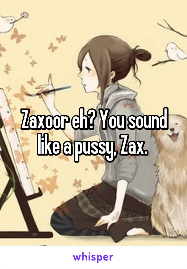 Zaxoor eh? You sound like a pussy, Zax. 