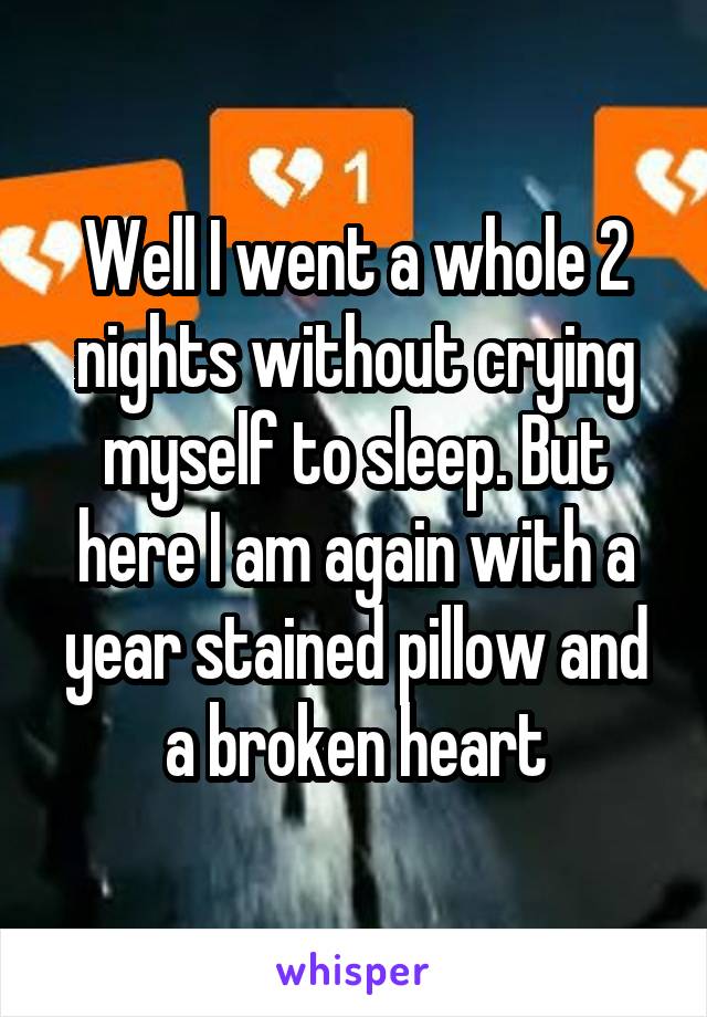 Well I went a whole 2 nights without crying myself to sleep. But here I am again with a year stained pillow and a broken heart