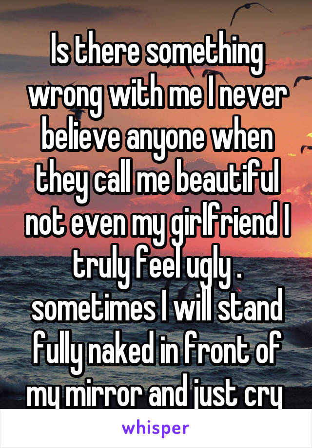 Is there something wrong with me I never believe anyone when they call me beautiful not even my girlfriend I truly feel ugly . sometimes I will stand fully naked in front of my mirror and just cry 