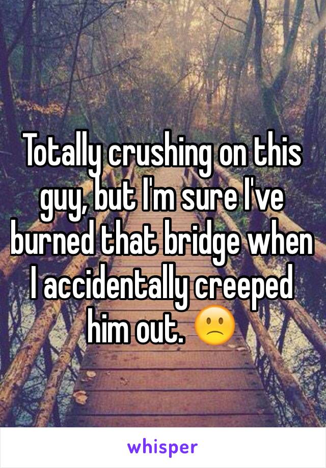 Totally crushing on this guy, but I'm sure I've burned that bridge when I accidentally creeped him out. 🙁