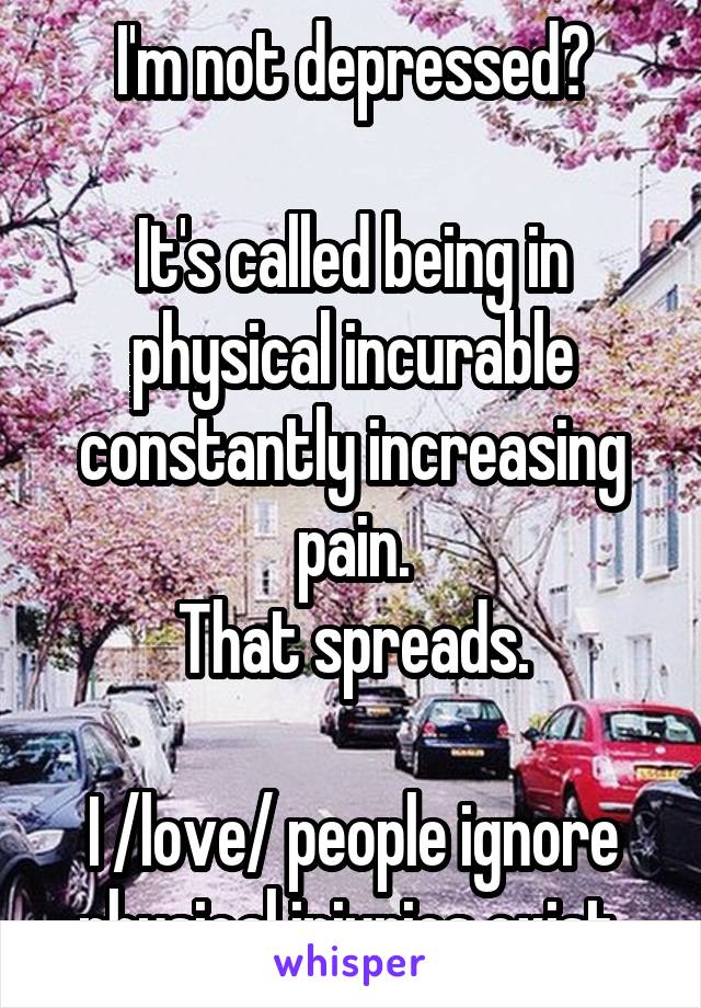 I'm not depressed?

It's called being in physical incurable constantly increasing pain.
That spreads.

I /love/ people ignore physical injuries exist.