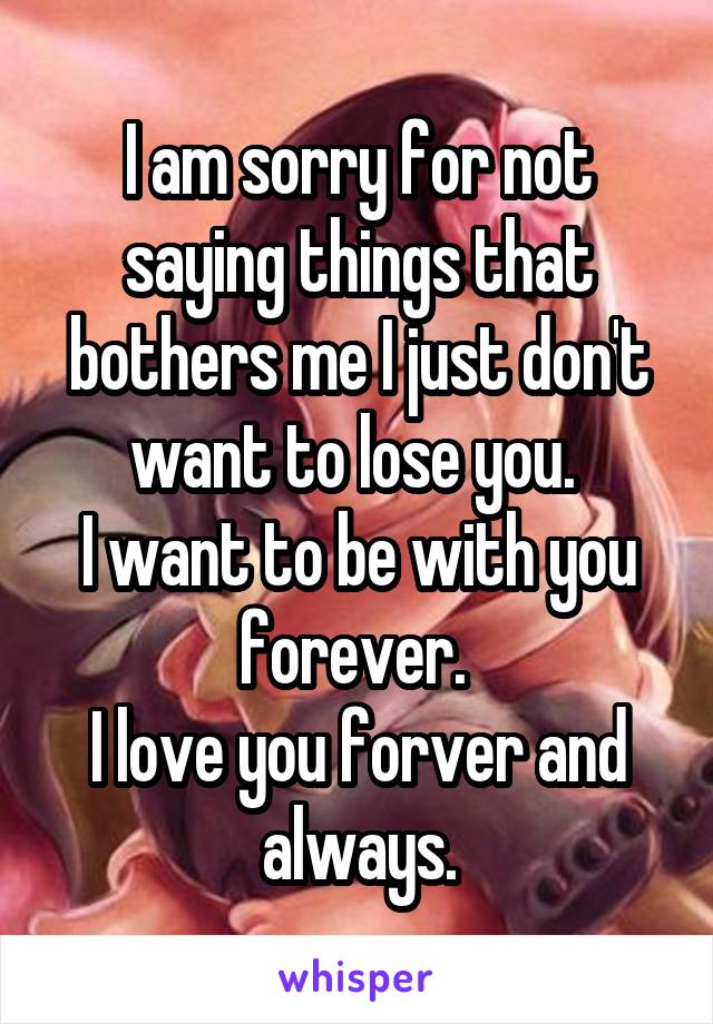 I am sorry for not saying things that bothers me I just don't want to lose you. 
I want to be with you forever. 
I love you forver and always.