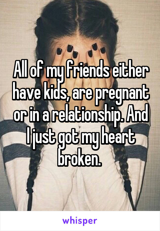 All of my friends either have kids, are pregnant or in a relationship. And I just got my heart broken. 