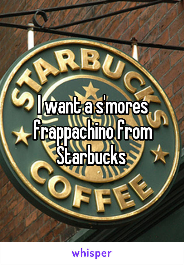 I want a s'mores frappachino from Starbucks 