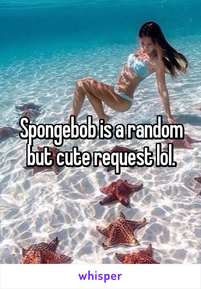 Spongebob is a random but cute request lol.