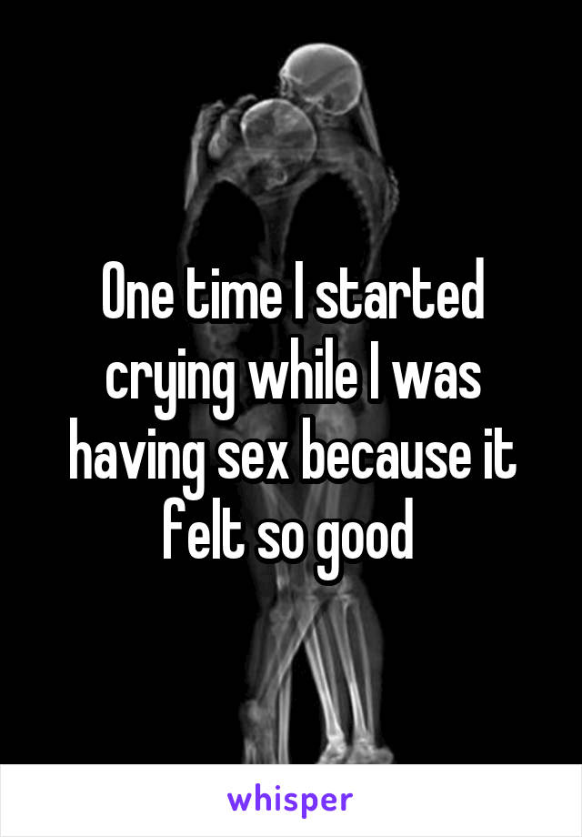 One time I started crying while I was having sex because it felt so good 