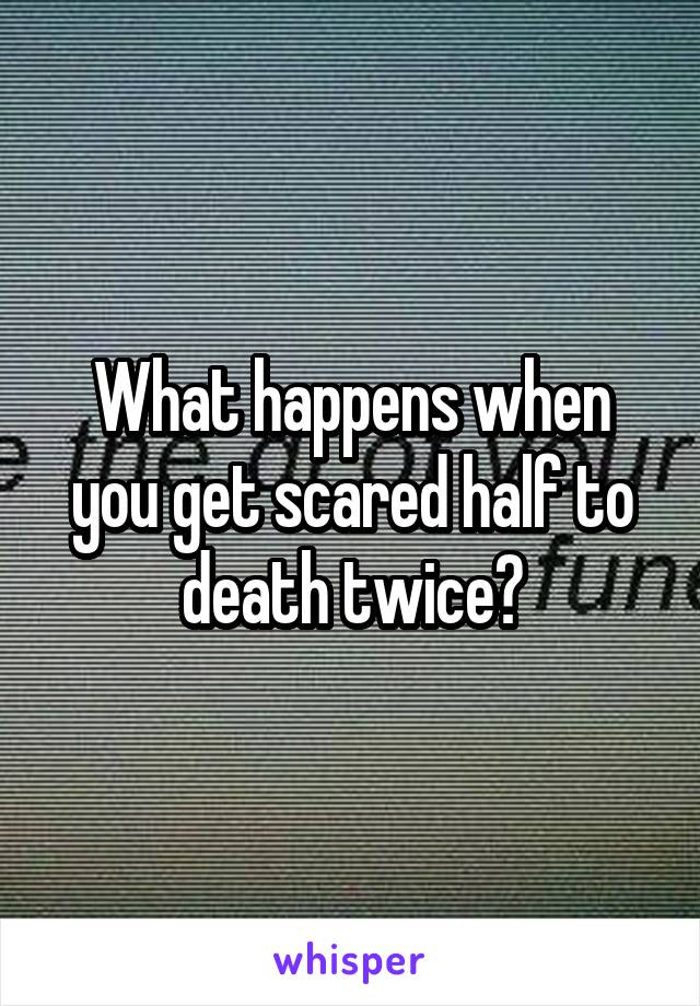 What happens when you get scared half to death twice?